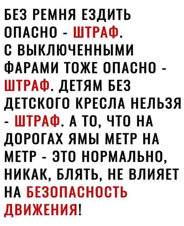 БЕЗ РЕМНЯ ЕЗДИТЬ ОПАСНО ШТРАФ С ВЫКЛЮЧЕННЫМИ ФАРАМИ ТОЖЕ ОПАСНО ШТРАФ ДЕТЯМ БЕЗ ДЕТСКОГО КРЕСЛА НЕЛЬЗЯ ШТРАФ А ТО ЧТО НА ДОРОГАХ ЯМЫ МЕТР НА МЕТР ЭТО НОРМАЛЬНО НИКАК БЛЯТЬ НЕ ВЛИЯЕТ НА БЕЗОПАСНОСТЬ ДВИЖЕНИЯ