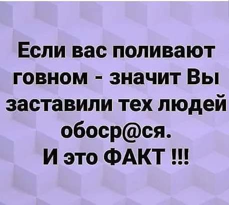 Если вас поливают говном значит Вы заставили тех людей обосрся И это ФАКТ