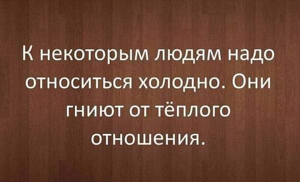 К некоторым людям надо относиться холодно Они гниют от тёплого отношения