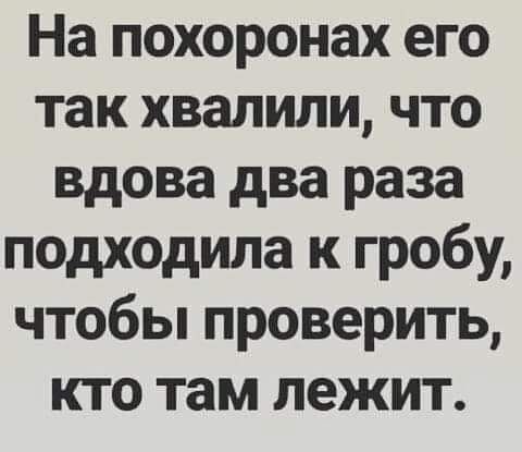 На похоронах его так хвалили что вдова два раза подходила к гробу чтобы проверить кто там лежит