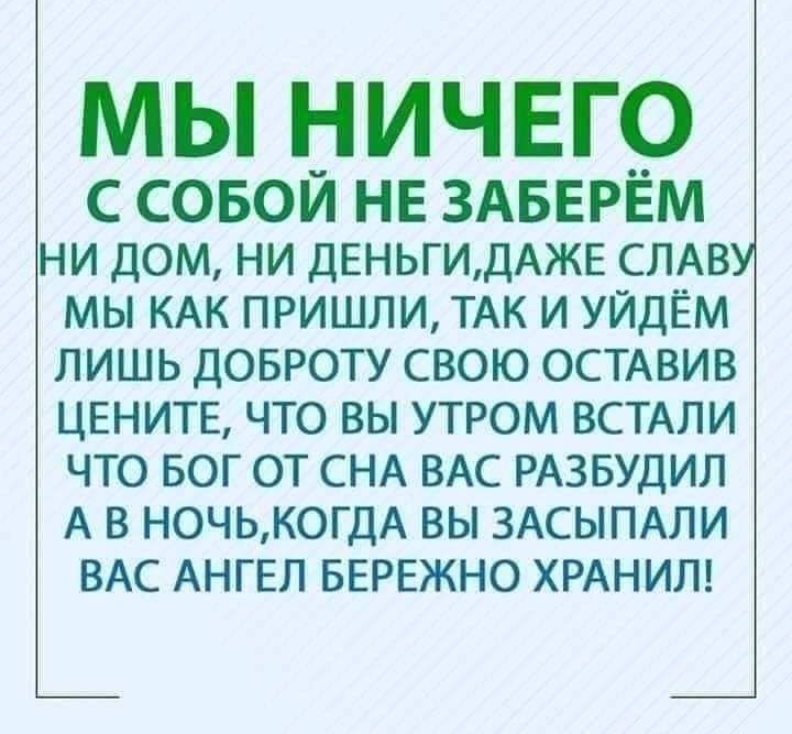 МЫ НИЧЕГО С СОБОИ НЕ ЗАБЕРЕМ НИ ДОМ НИ ДЕНЬГИДАЖЕ СЛАВУ МЫ КАК ПРИШЛИ ТАК И УЙДЁМ ЛИШЬ ДОБРОТУ СВОЮ ОСТАВИВ ЦЕНИТЕ ЧТО ВЫ УТРОМ ВСТАЛИ ЧТО БОГ ОТ СНА ВАС РАЗБУДИЛ А В НОЧЬКОГДА ВЫ ЗАСЫПАЛИ ВАС АНГЕЛ БЕРЕЖНО ХРАНИЛ