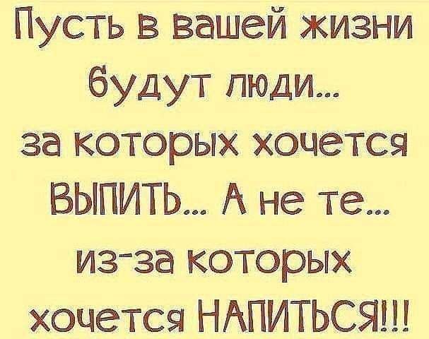 Пусть в вашей жизни будут люди за которых хочется БЫПИТЬ А не те из за которых хочется НАПИТЬСЯ