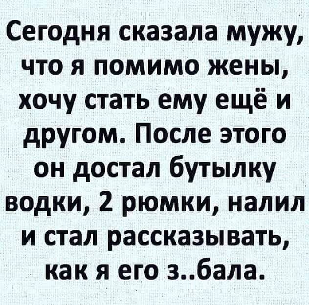 Сегодня сказала мужу что я помимо жены хочу стать ему ещё и другом После этого он достал бутылку водки 2 рюмки налил и стал рассказывать как я его 36ала