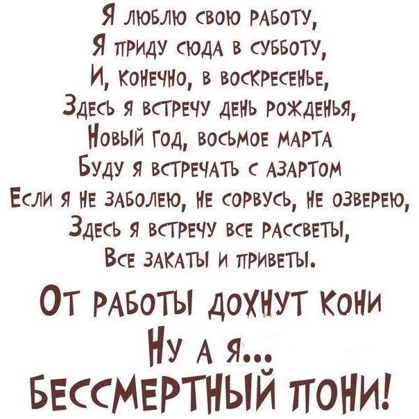 Я ЛЮБЛЮ свою РАБОТУ Я приш сюдА в суввотщ И КОНЕЧНО в ВОСКРЕСЕНЬЕ Здесь я всгрвчу ДЕНЬ РоХДЕНЬЯ Новый год весьма МАРТА Буду я ВСГРЕЧАТЬ с АЗАРТОМ Если я НЕ 3АБОЛЕЮ НЕ соРвусЬ НЕ ОЗВЕРЕЮ Здесь всгречу все РАссВЕТЫ ВсЕ ЗАКАТЫ и ПРИВЕТЫ ОТ РАБОТЫ дохнут Кони Ну А я БЕССМЕРТНЫИ ТЮНИ