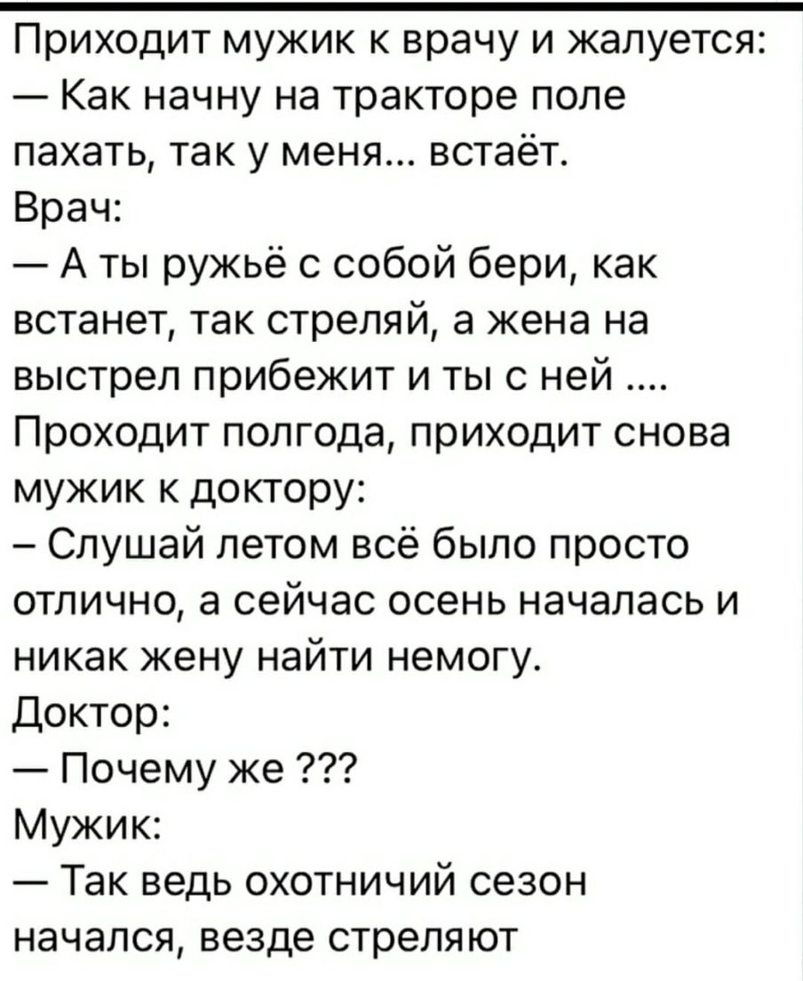 Приходит мужик к врачу и жалуется Как начну на тракторе поле пахать так у меня встаёт Врач А ты ружьё с собой бери как встанет так стреляй а жена на выстрел прибежит и ты с ней Проходит полгода приходит снова мужик к доктору Слушай летом всё было просто отлично а сейчас осень началась и никак жену найти немогу Доктор Почему же Мужик Так ведь охотничий сезон начался везде стреляют