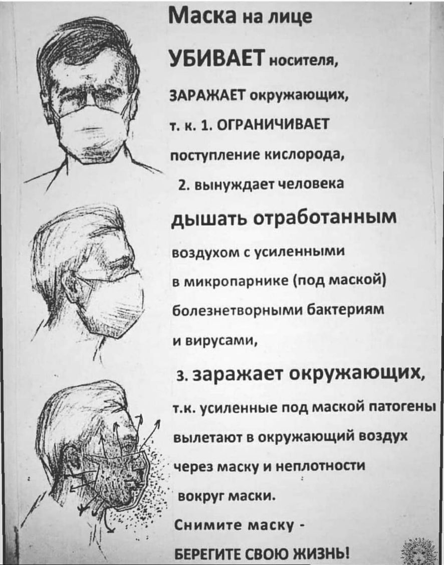Маска на лице УБИВАЕТ носителя ЗАРАЖАЕТ окружающих т к 1 ОГРАНИЧИВАЕТ поступление кислорода 2 вынуждает человека дышать отработанным воздухом с усиленными в микропарнике под маской болезнетворными бактериям и вирусами 3 заражает окружающих тк усиленные под маской патогены вылетают в окружающий воздух через маску и неплотности вокруг маски Снимите маску БЕРЕГИТЕ СВОЮ ЖИЗНЬ
