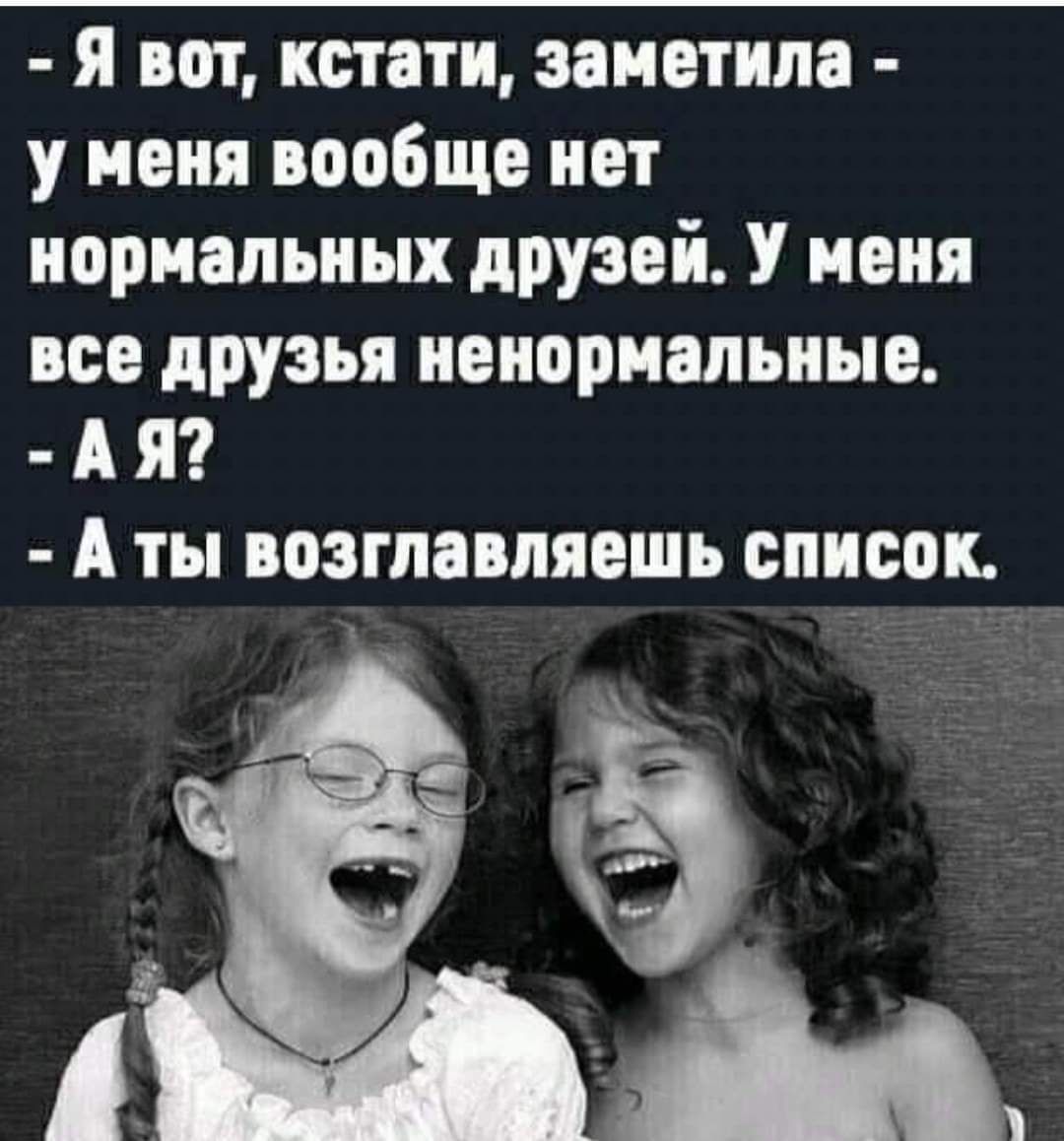 я вот кстати заметила у меня вообще нет нормальных друзей У меня все дРУзья ненормальные А Я А ты возглавляешь список