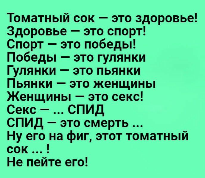 Томатный сок это здоровье Здоровье это спорт Спорт это победы Победы это гулянки Гулянки это пьянки Пьянки это женщины Женщины это секс Секс СПИД СПИД это смерть Ну его на фиг этот томатный сок Не пейте его