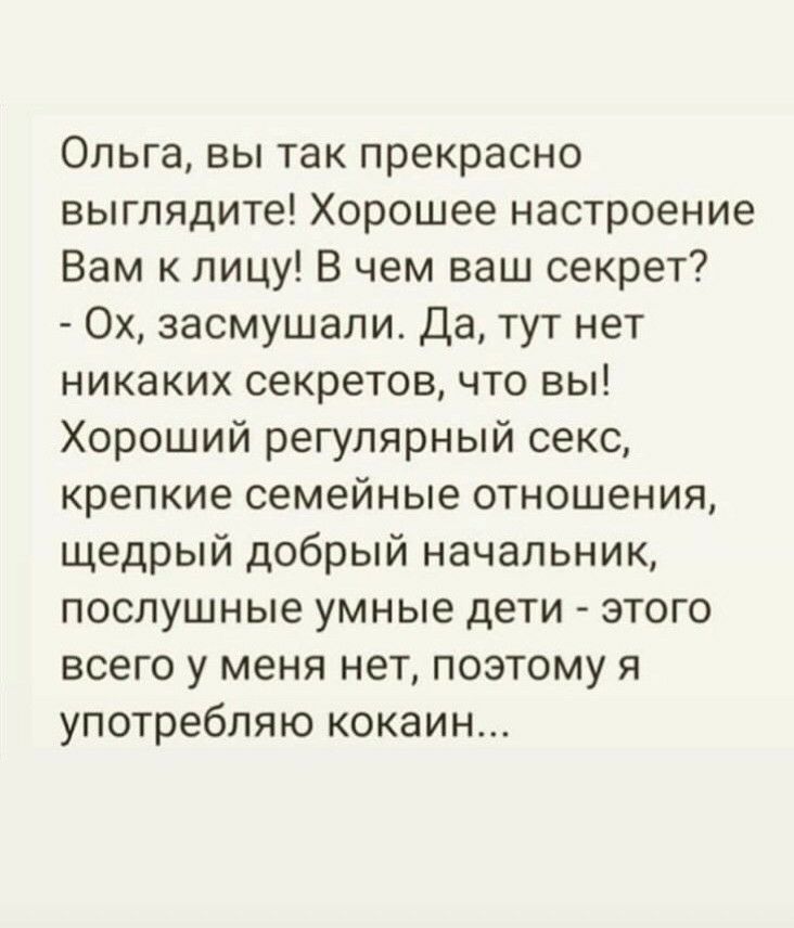 Ольга вы так прекрасно выглядите Хорошее настроение Вам к лицу В чем ваш секрет Ох засмушали Да тут нет никаких секретов что вы Хороший регулярный секс крепкие семейные отношения щедрый добрый начальник послушные умные дети этого всего у меня нет поэтому я употребляю кокаин