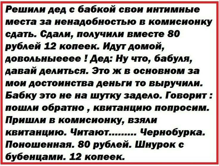 Решили дед бабкой свои интимные места за ненадобностью в комиоионку сдать Сдали получили вместе 80 рублей 12 копеек Идут домой довольныееее Дед Ну что бабуля давай делиться Это ж в основном за мои достоинства деньги то выручили Бабку это не на шутку задело Говорит пошли обратно квитанцию попросим Пришли в комисионку взяли квитанцию Читают Чернобурка Поношенная 80 рублей Шнурок бубенцами 12 копеек