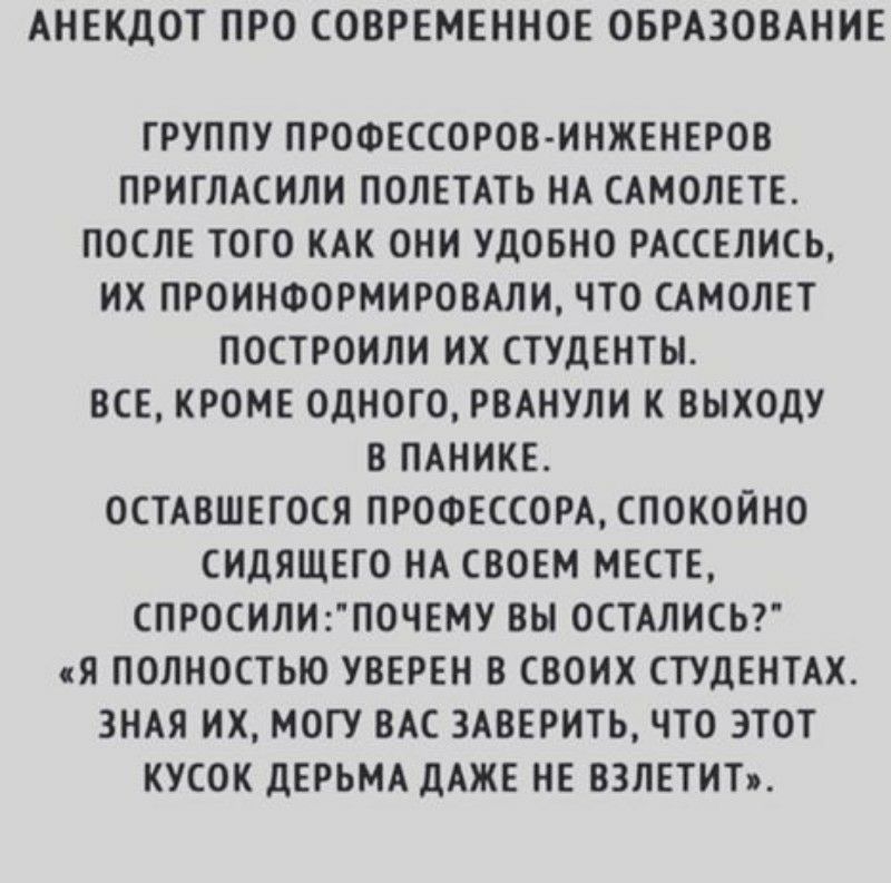 АНЕКДОТ ПРО СОВРЕМЕННОЕ ОБРАЗОВАНИЕ ГРУППУ ПРОФЕССОРОВ ИНЖЕНЕРОВ ПРИГЛАСИЛИ ПОЛЕТАТЬ НА САМОЛЕТЕ ПОСЛЕ ТОГО КАК ОНИ УДОБНО РАССЕЛИСЬ ИХ ПРОИНФОРМИРОВАЛИ ЧТО САМОЛЕТ ПОСТРОИЛИ ИХ СТУДЕНТЫ ВСЕ КРОМЕ ОДНОГО РВАНУЛИ К ВЫХОДУ В ПАНИКЕ ОСТАВШЕГОСЯ ПРОФЕССОРА СПОКОЙНО СИДЯЩЕГО НА СВОЕМ МЕСТЕ СПРОСИЛИП0ЧЕМУ ВЫ ОСТАЛИСЬ Я ПОЛНОСТЬЮ УВЕРЕН В СВОИХ СТУДЕНТАХ ЗНАЯ ИХ МОГУ ВАС 3АВЕРИТЬ ЧТО ЭТОТ КУСОК ДЕРЬМА дА