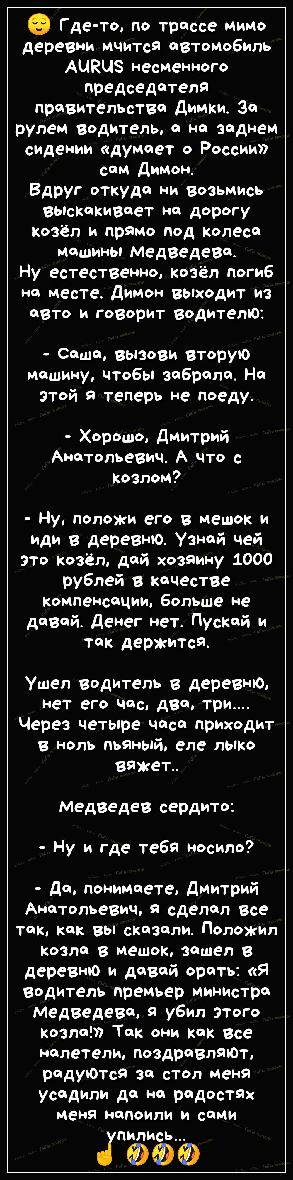 Г де то по трассе мимо деревни мчится автомобиль АЦКЦЗ несменного председателя правительства Димки За рулем Водитель с на заднем сидении думает о России сом Димон Вдруг откуда ни возьмись выскакивает на дорогу Козёл и прямо под колеса машины медведева Ну естественно Козёл погиб на месте Димон выходит из авто и говорит водителю Сашо вызови вторую машину чтобы забрало На этой я теперь не поеду Хорош