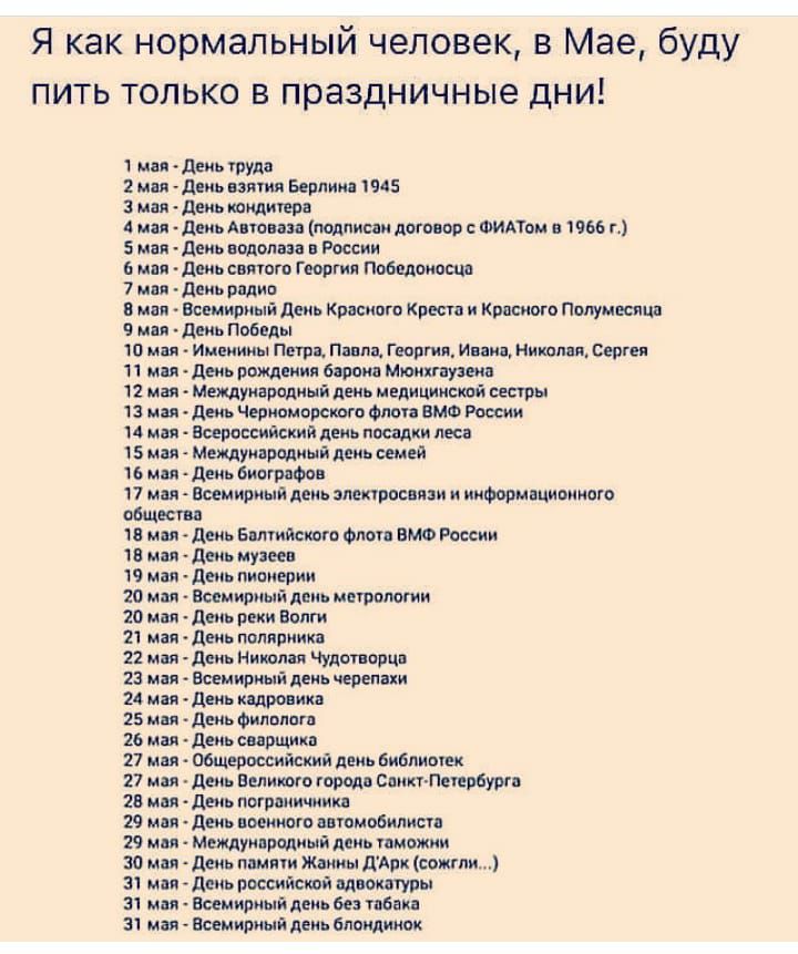 Я как нормальный человек в Мае буду пить только в праздничные дни 1 мм Деиь труда 2 или деиь взяти Берлин 1945 3 мая день каминов А или двиь А юии полпипн лого ор ФИАТои в 966 г 5 мая деиь водолаза п Рисии или дмь сияют Г оргия Победоносца 7 мп день вплив в мм вешириый день Красного Креста и Кппсиого полумесяца 9 или двиь Побед 10 или Именины Петри Пим шарм Инн ниш вп веш 11 ни день рщеиия башки М