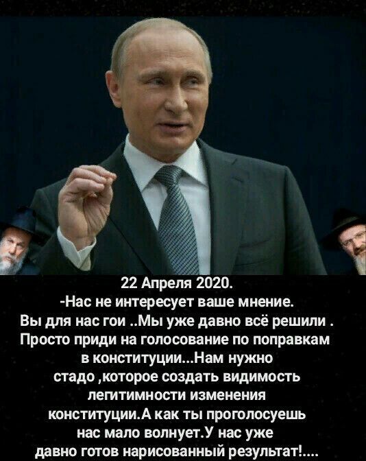 22 Апреля 2020 Нас не интересует ваше мнение Вы для нас гои Мы уже давно всё решили Просто приди на голосование по поправкам в конституцииНам нужно стадо которое создать видимость легитимности изменения конституцииА как ты проюпосуешь нас мало вопиуетУ нас уже давно готов нарисованный результат Ч