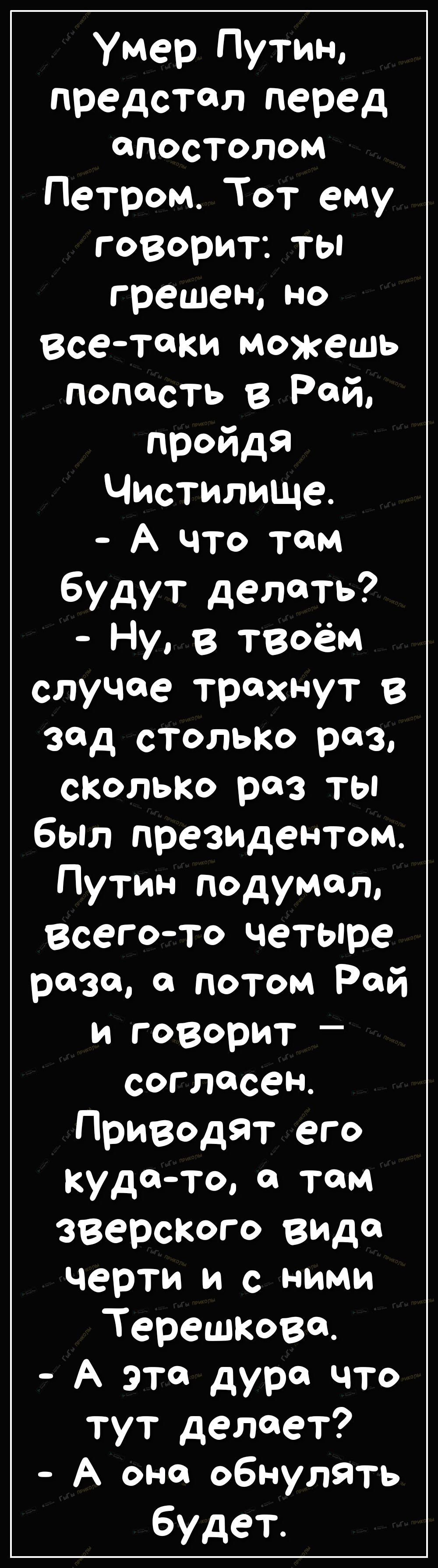 Умер Путин предстал перед апостолом Петром Тот ему говорит ты грешен но всетаки можешь попасть в Рай пройдя Чистилище А что там будут делать Ну в теоём случае трахнут В зад столько роз сколько раз ты был президентом Путин подумал всегото четыре раза а потом Рай и говорит СОГЛФССН Приводят его кудато там зверского вида черти и с ними Терешкова А эта дура что тут делает А она обнулять будет