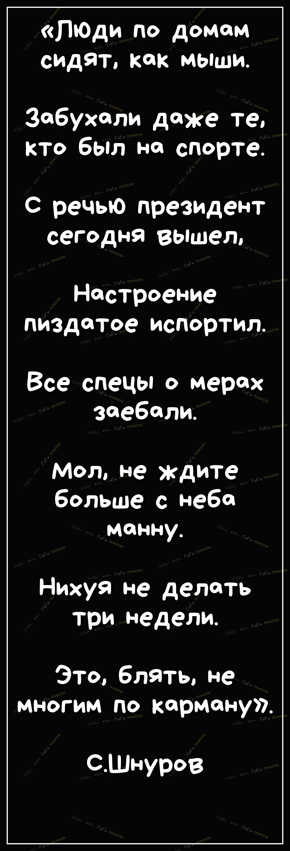 ЛюДи по домам сидят как мыши Забухали даже те кто был на спорте С речью президент сегодня вышел Настроение пиздатое испортил Все спецы о мерах заебали Мол не ждите больше с неба манну Нихуя не делать три недели Это блять не многим по карману СШнуров
