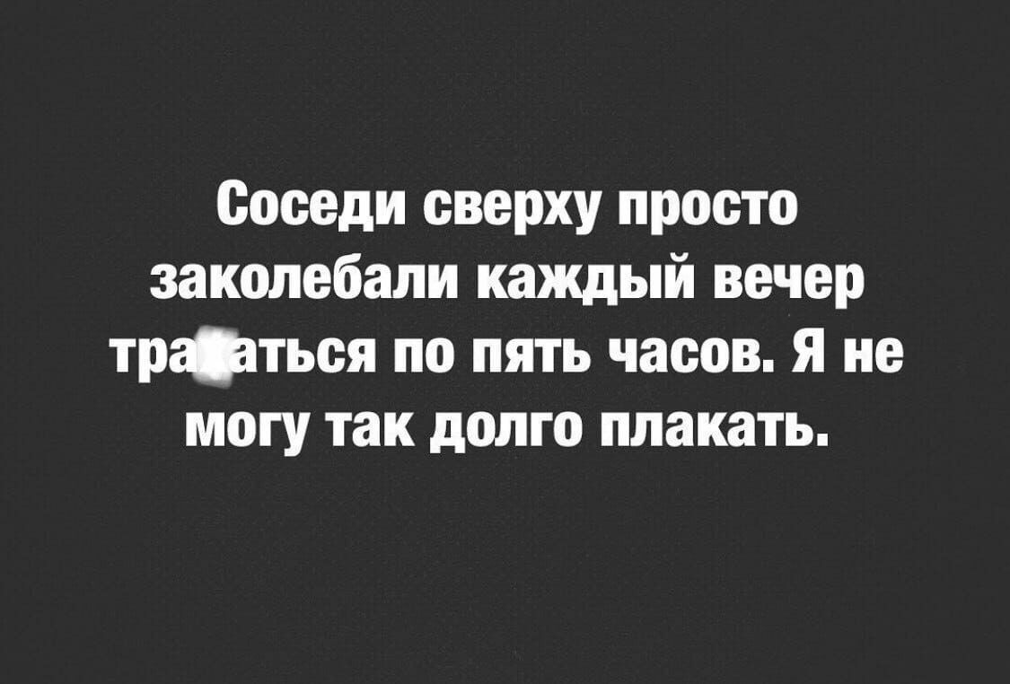 Соседи сверху просто закопебали каждый вечер тржтьея по пять часов я не могу так долго плакать