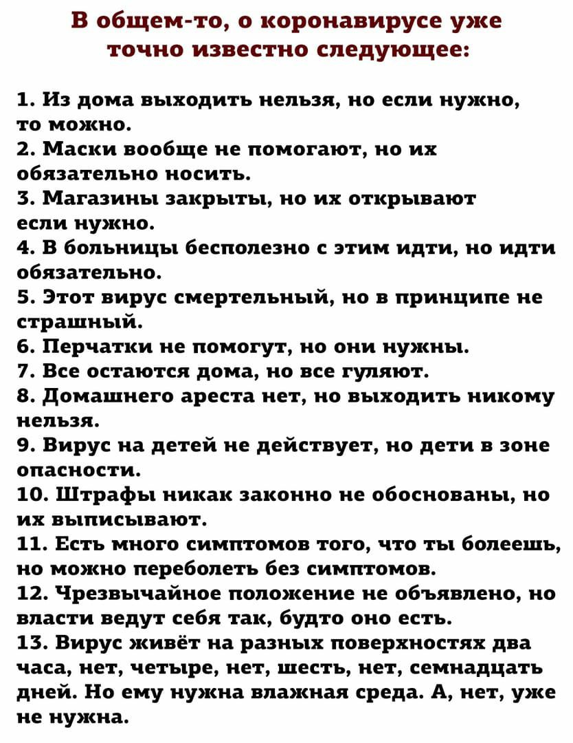 В общем то о коронавирусе уже точно известно следующее 1 и дома выходить нельзя но если нужно то можно 2 Маски вообще не помогают но их обязательно носить 3 Магазины закрыты но их открывают если нужно 4 В больницы бесполезно с этим идти но идти обязательно 5 Этот вирус смертельный но в принципе не страшный 6 Перчатки не помогут но они нужны 7 Все остаются дома но все гуляют 8 домашнего ареста нет 
