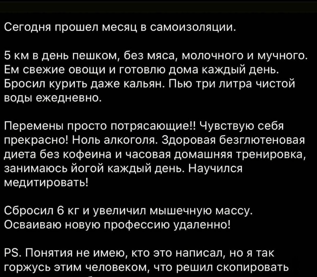 Сегодня прошел месяц в самоизоляции 5 км в день пешком без мяса молочного и мучного Ем свежие овощи и готовлю дома каждый день Бросил курить даже кальян Пью три литра чистой воды ежедневно Перемены просто потрясающие Чувствую себя прекрасно Ноль алкоголя Здоровая безглютеновая диета без кофеина и часовая домашняя тренировка занимаюсь йогой каждый день Научился медитировать Сбросил 6 кг и увеличил 
