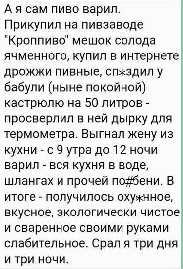 А я сам пиво варил Прикупил на пивзаводе Кроппиво мешок солода ячменного купил в интернете дрожжи пивные спжздил у бабули ныне покойной кастрюлю на 50 литров просверлил в ней дырку для термометра Выгнап жену из кухни с 9 утра до 12 ночи варил вся кухня в воде шлангах и прочей побени В итоге получилось охужнное вкусное экологически чистое и сваренное своими руками слабительное Срал я три дня и три 