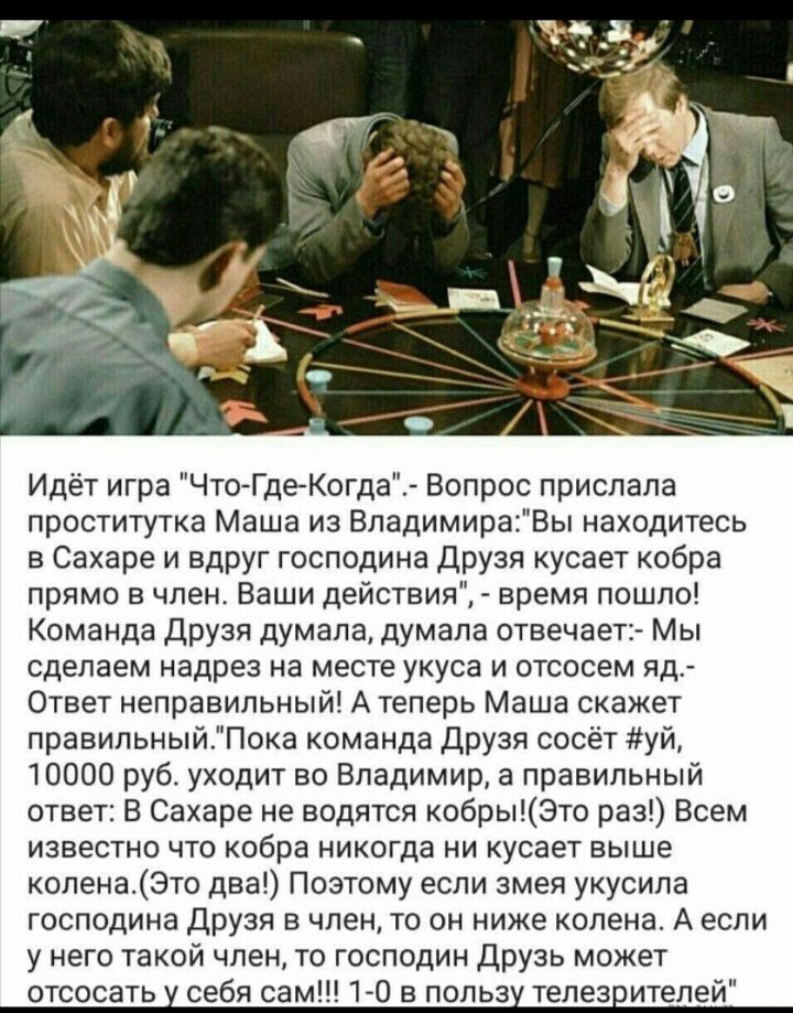 Идёт игра Что Где Когда Вопрос прислала проститутка Маша из ВладимираВы находитесь в Сахаре и вдруг господина Друзя кусает кобра прямо в член Ваши действия время пошло Команда Друзя думала думала отвечает Мы сделаем надрез на месте укуса и отсосем яд Ответ неправильный А теперь Маша скажет правильныйПока команда Друзя сосёт уй 10000 руб уходит во Владимир а правильный ответ В Сахаре не водятся коб
