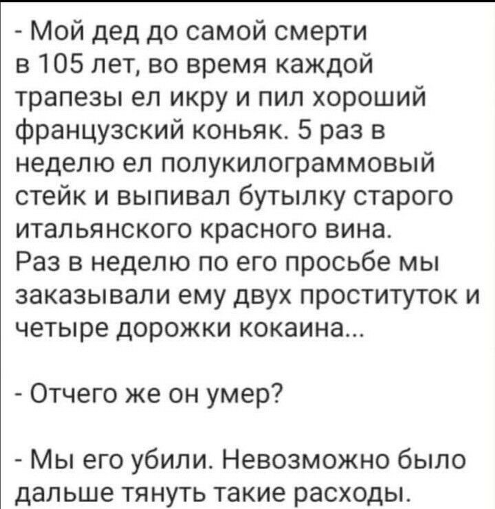 Мой дед до самой смерти в 105 лет во время каждой трапезы еп икру и пил хороший французский коньяк 5 раз в неделю ел полукилограммовый стейк и выпивал бутылку старого итальянского красного вина Раз в неделю по его просьбе мы заказывали ему двух проституток и четыре дорожки кокаина Отчего же он умер Мы его убили Невозможно было дальше тянуть такие расходы