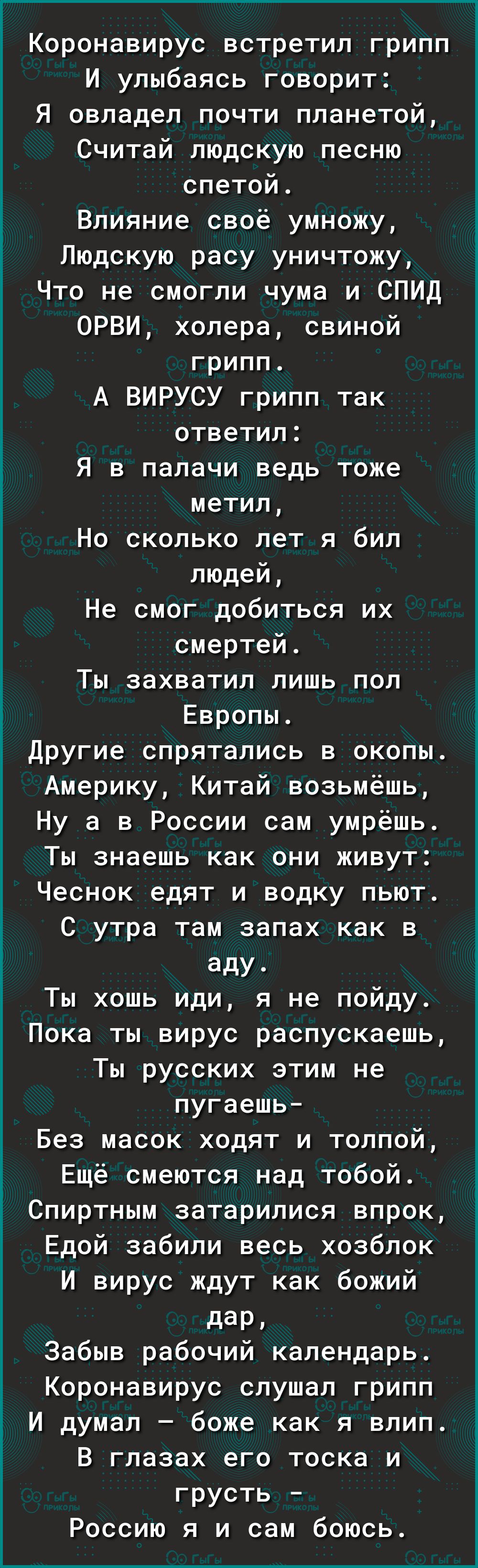 Коронавирус встретил грипп И улыбаясь говорит Я овладел почти планетой Считай людскую песню спетой Влияние своё умножу Людскую расу уничтожу Что не смогли чума и СПИД ОРВИ холера свиной грипп А ВИРУСУ грипп так ответил Я в палачи ведь тоже метил Но сколько лет я бил людей Не смог добиться их смертей Ты захватил лишь пол Европы Другие спрятались в окопы Америку Китай возьмёшь Ну а в России сам умрё