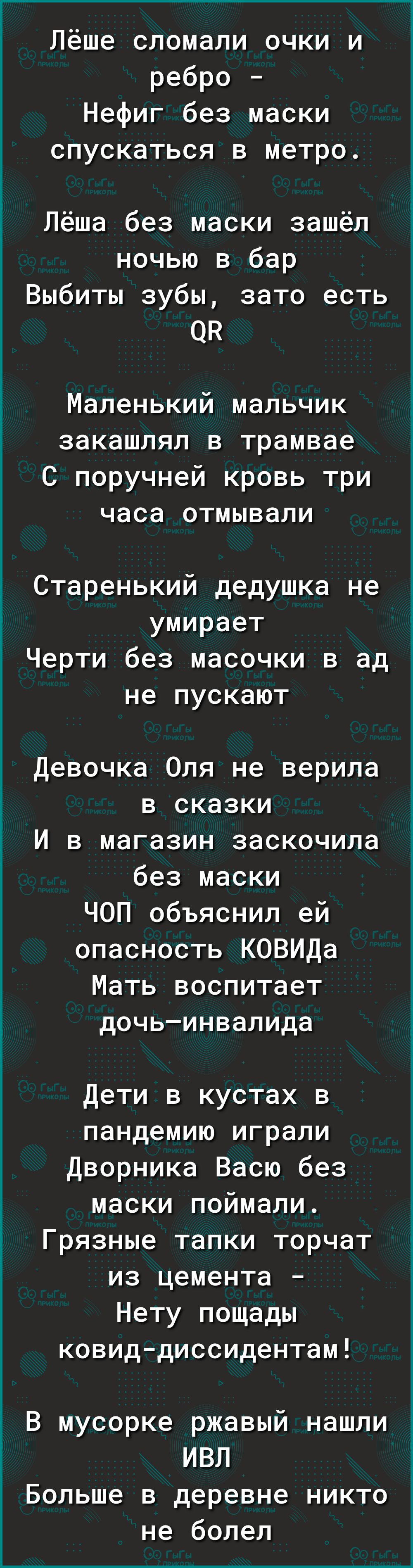 Лёше сломали очки и ребро Нефиг без маски спускаться в метро Лёша без маски зашёл ночью в бар Выбиты зубы зато есть ОК Маленький мальчик закашлял в трамвае С поручней кровь три часа отмывали Старенький дедушка не умирает Черти без масочки в ад не пускают Девочка Оля не верила в сказки И в магазин заскочила без маски ЧОП объяснил ей опасность КОВИДа Мать воспитает дочьинвалида Дети в кустах в панде