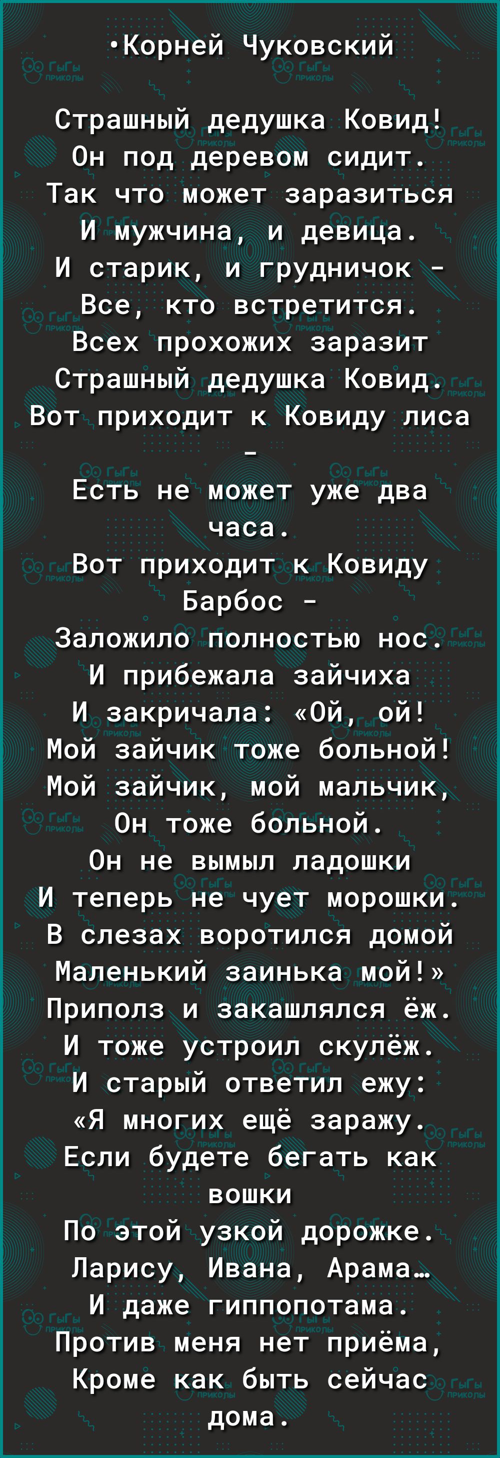 Корней Чуковский Страшный дедушка Ковид Он под деревом сидит Так что может заразиться И мужчина и девица И старик и грудничок Все кто встретится Всех прохожих заразит Страшный дедушка Ковид Вот приходит к Ковиду лиса Есть не может уже два часа Вот приходит к Ковиду Барбос Заложило полностью нос И прибежала зайчиха И закричала Ой ой Ё Мой зайчик тоже больной Мой зайчик мой мальчик Он тоже больной О