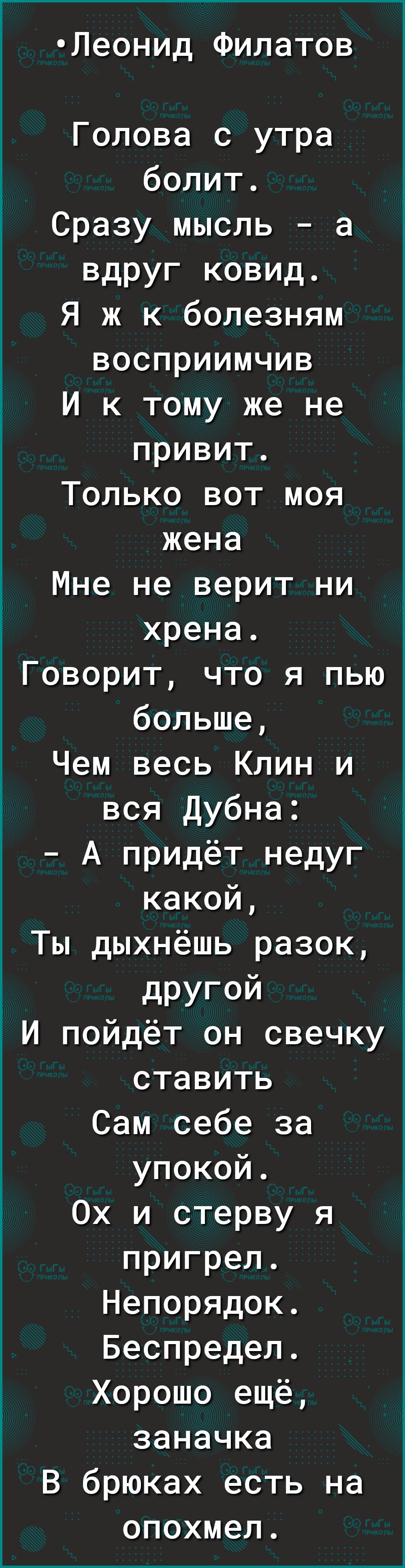 Леонид Филатов Голова с утра болит Сразу мысль а вдруг ковид Я ж к болезням восприимчив И к тому же не привит Только вот моя жена Мне не верит ни хрена Говорит что я пью больше Чем весь Клин и вся Дубна А придёт недуг какой Ты дыхнёшь разок другой И пойдёт он свечку ставить Сам себе за упокой Ох и стерву я пригрел Непорядок Беспредел Хорошо ещё заначка В брюках есть на опохмел