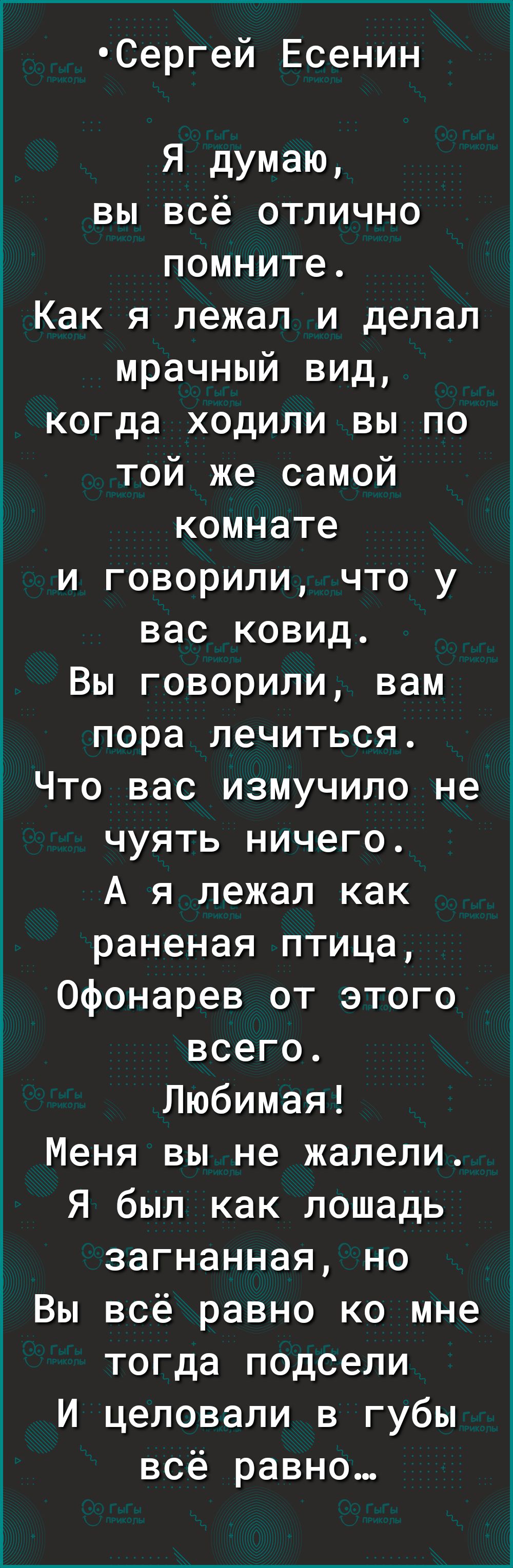 Сергей Есенин Я думаю вы всё отлично помните Как я лежал и делал мрачный вид когда ходили вы по той же самой комнате и говорили что у вас ковид Вы говорили вам пора лечиться Что вас измучило не чуять ничего А я лежал как раненая птица Офонарев от этого всего Любимая Меня вы не жалели Я был как лошадь загнанная но Вы всё равно ко мне тогда подсели И целовали в губы всё равно