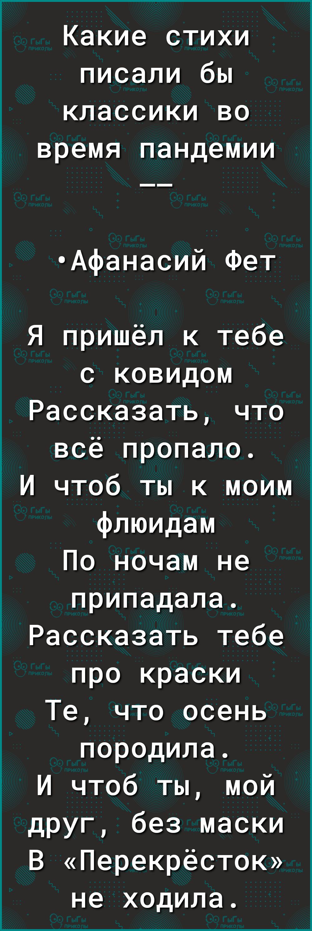 Какие стихи писали бы классики во время пандемии Афанасий Фет Я пришёл к тебе с ковидом Рассказать что всё пропало И чтоб ты к моим флюидам По ночам не припадала Рассказать тебе про краски Те что осень породила И чтоб ты мой друг без маски В Перекрёсток не ходила