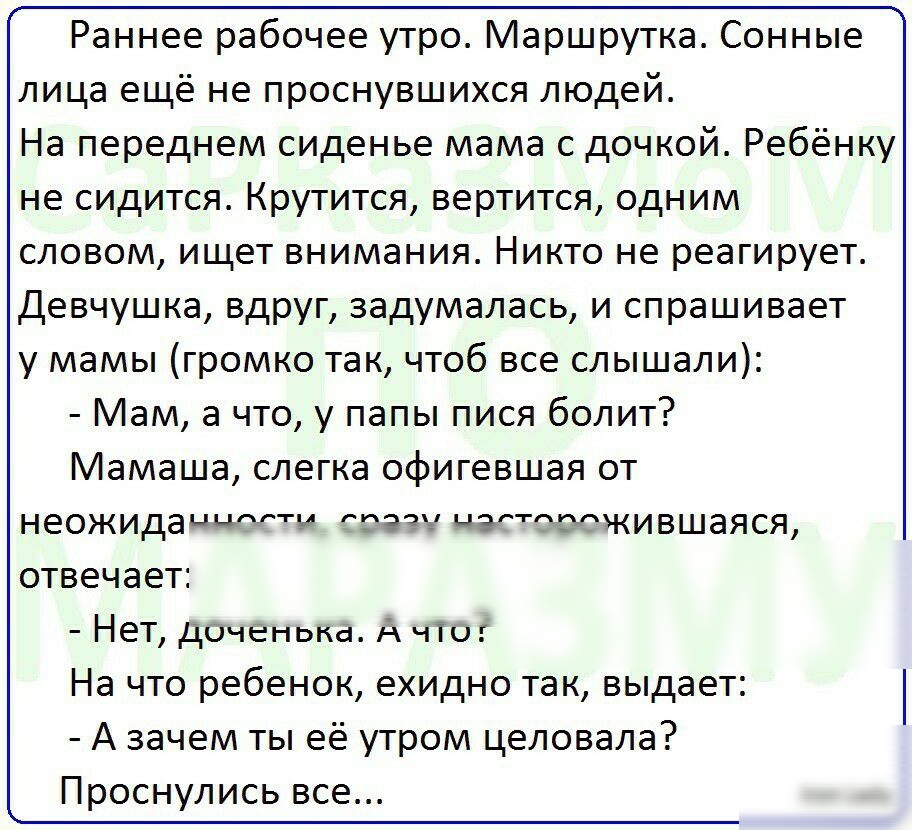 Раннее рабочее утро Маршрутка Сонные лица ещё не проснувшихся людей На переднем сиденье мама с дочкой Ребёнку не сидится Крутится вертится одним словом ищет внимания Никто не реагирует Девчушка вдруг задумалась и спрашивает у мамы громко так чтоб все слышали Мам а что у папы пися болит Мамаша слегка офигевшая от неожидаиттч тата шагтжившаяся отвечает НеТ дОЧенька А ЧТО На что ребенок ехидно так вы