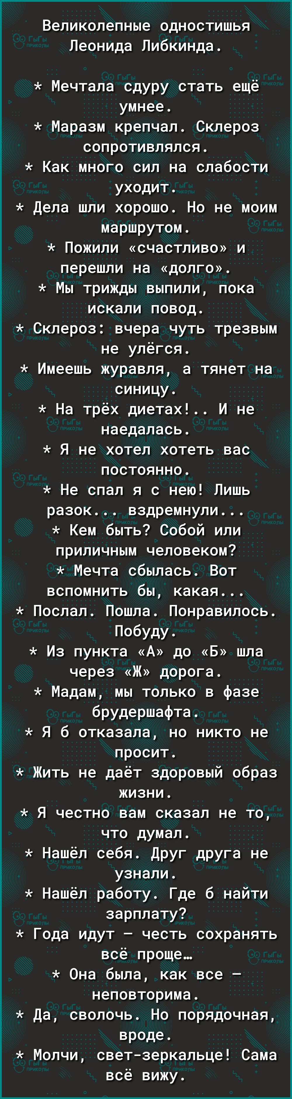 Великолепные одностишья Леонида Либкинда Мечтала сдуру стать ещё умнее Ё Маразм крепчал Склероз _ сопротивлялся Как много сил на слабости уходит Дела шли хорошо Но не моим маршрутом Пожипи счастливо и перешли на дОЛГО Мы трижды выпили пока искали повод Склероз вчера чуть трезвым не улёгся Имеешь журавля а тянет на синицу На трёх диетах И не наедалась 5 Я не хотел хотеть вас постоянно Не спал я с н