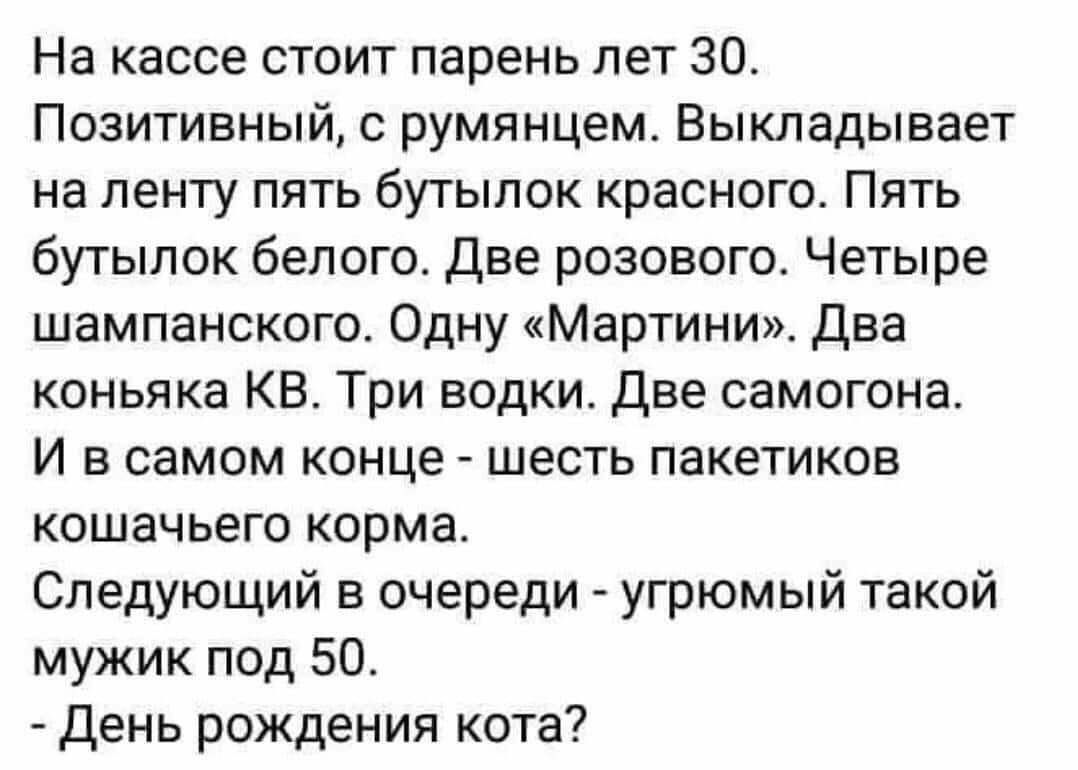 На кассе стоит парень лет 30 Позитивный с румянцем Выкладывает на ленту пять бутылок красного Пять бутылок белого Две розового Четыре шампанского Одну Мартини Два коньяка КВ Три водки Две самогона И в самом конце шесть пакетиков кошачьего корма Следующий в очереди угрюмый такой мужик под 50 день рождения кота