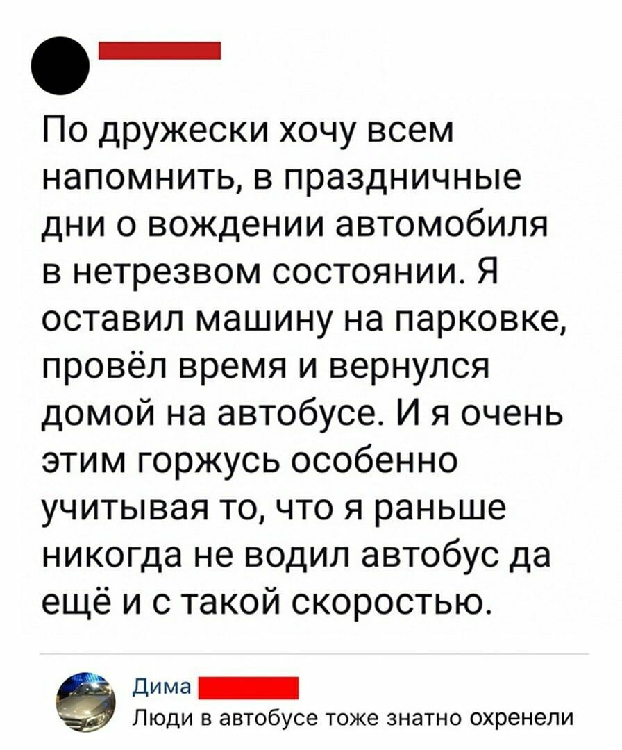 О _ По дружески хочу всем напомнить в праздничные дни 0 вождении автомобиля в нетрезвом состоянии Я оставил машину на парковке провёл время и вернулся домой на автобусе И я очень этим горжусь особенно учитывая то что я раньше никогда не водил автобус да ещё и с такой скоростью дима _ ЛЮДИ В автобусе ТОЖЭ ЗНЭТНО ОХРЭНЭЛИ