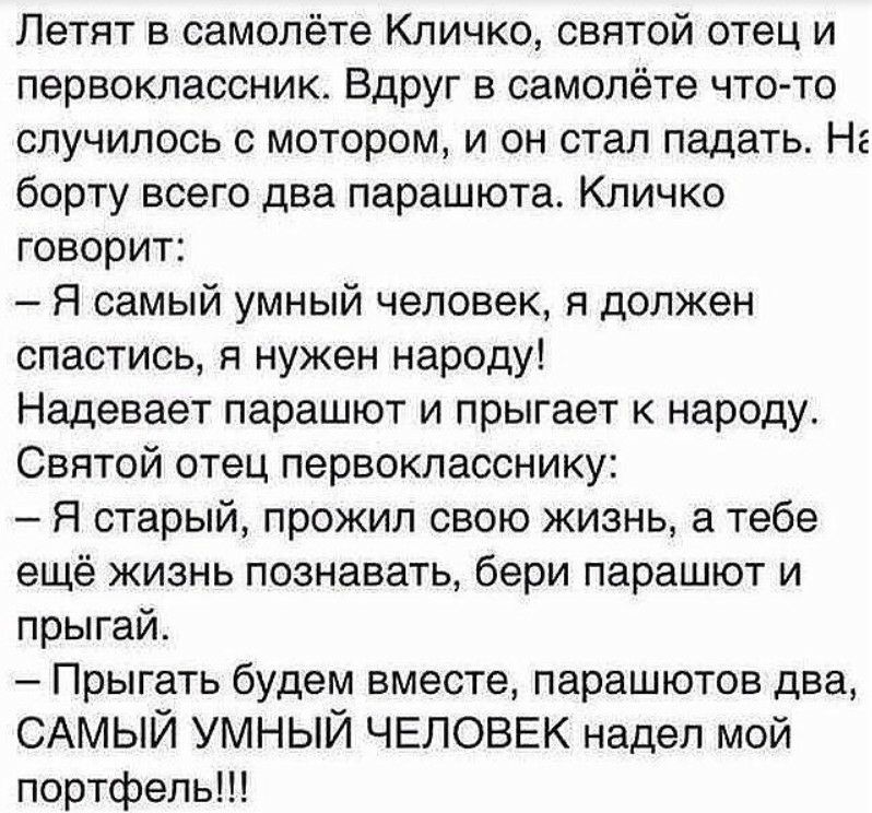 Летят в самолёте Кличко святой отец и первоклассник Вдруг в самолёте что то случилось с мотором и он стал падать На борту всего два парашюта Кличко говорит Я самый умный человек я должен спастись я нужен народу Надевает парашют и прыгает к народу Святой отец первокласснику Я старый прожил свою жизнь а тебе ещё жизнь познавать бери парашют и прыгай Прыгать будем вместе парашютов два САМЫЙ УМНЫЙ ЧЕЛ
