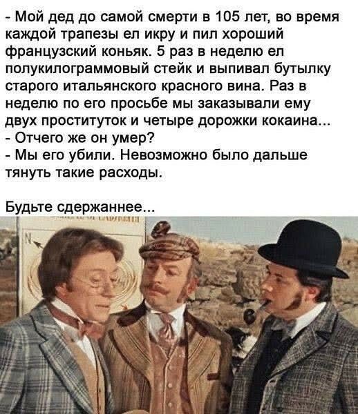 Мой дед до самой смерти в 105 лет во время каждой трапезы ел икру и пил хороший французский коньяк 5 раз в неделю ел полукилограммовый стейк и выпивал бутылку старого итальянского краснею вина Раз в неделю по его просьбе мы заказывали ему двух проституток и четыре дорожки кокаина Отчего же он умер Мы его убили Невозможно было дальше тянуть такие расходы Будьте сдержаннее