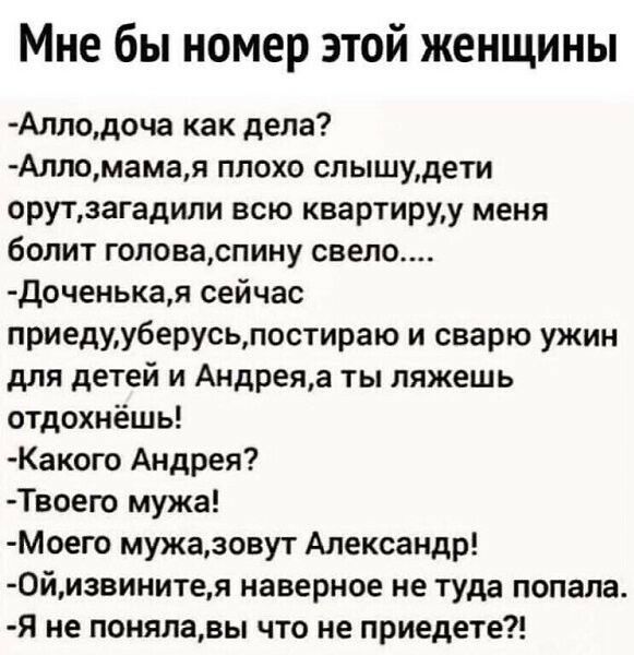 Мне бы номер этой женщины Аллодоча как дела Алломамая плохо спышудети орутзагадили всю квартируу меня болит гоповаспину свело Доченькая сейчас приедууберусьпостираю и сварю ужин для детей и Андреяа ты ляжешь отдохнёшь Какого Андрея Твоего мужа МОего мужазовут Александр 0йизвинитея наверное не туда попала Я не поняпавы что не приедете