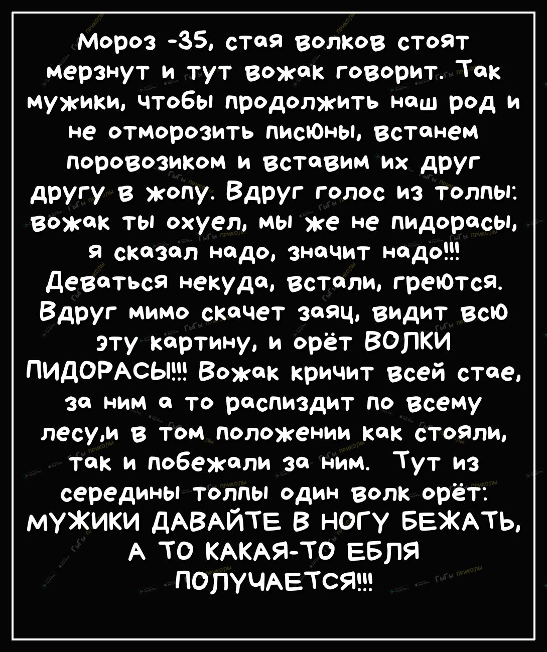 мороз 35 стоя волков стоят мерзнут и тут вожак говорит Ток мужики чтобы продолжить наш род и не отморозить лишены встанем поровозиком и вставим их друг другу в жопу Вдруг голос из толпы вожак ты охуел мы же не пидорасы сказал надо значит надо деваться некуда встали греЮтсЯ Вдруг мимо скачет Заяц видит всю эту кортину и орёт ВОПКИ ПИДОРАСЫ Вожак кричит всей стае за ним о то роспиздит по всему лесуи