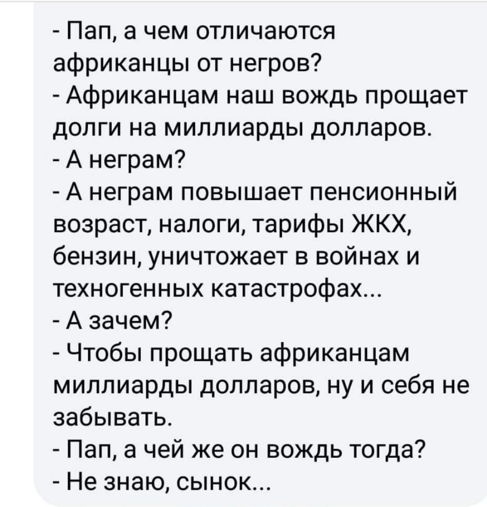 Пап а чем отличаются африканцы от негров Африканцам наш вождь прощает долги на миллиарды долларов А неграм А неграм повышает пенсионный возраст налоги тарифы ЖКХ бензин уничтожает в войнах и техногенных катастрофах А зачем Чтобы прощать африканцам миллиарды долларов ну и себя не забывать Пап а чей же он вождь тогда Не знаю сынок