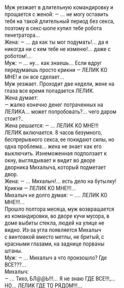 Муж уезжает в длительную командировку и прощается с женой не могу оставить тебя на такой длительный период без секса поэтому в секс шопе купил тебе робота пенетратора Жена да как ты мог подумать никогда ни с кем тебе не изменю роботом Муж ну как знаешь Если вдруг передумаешь просто крикни ПЕЛИК КО МНЕ и он все сделает Муж уезжает Проходит две недели жене на глаза все время попадается ЛЕПИК Жена ду