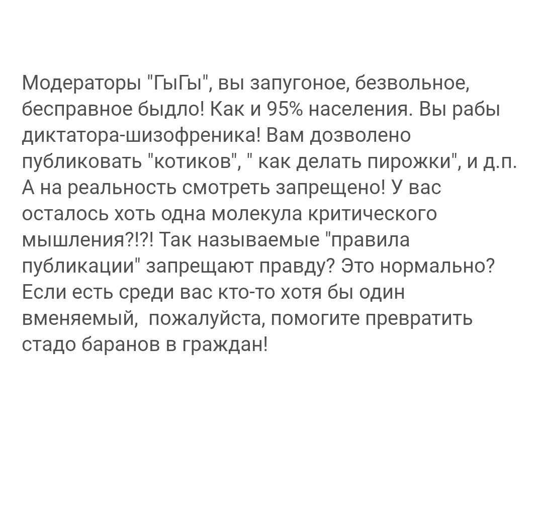 Модераторы ГыГы вы запугоное безвольное бесправное быдло Как и 95 населения Вы рабы диктатора шизофреника Вам дозволено публиковать котиков как делать пирожки и дп А на реальность смотреть запрещено У вас осталось хоть одна молекула критического мышления Так называемые правила публикации запрещают правду Это нормально Если есть среди вас кто то хот