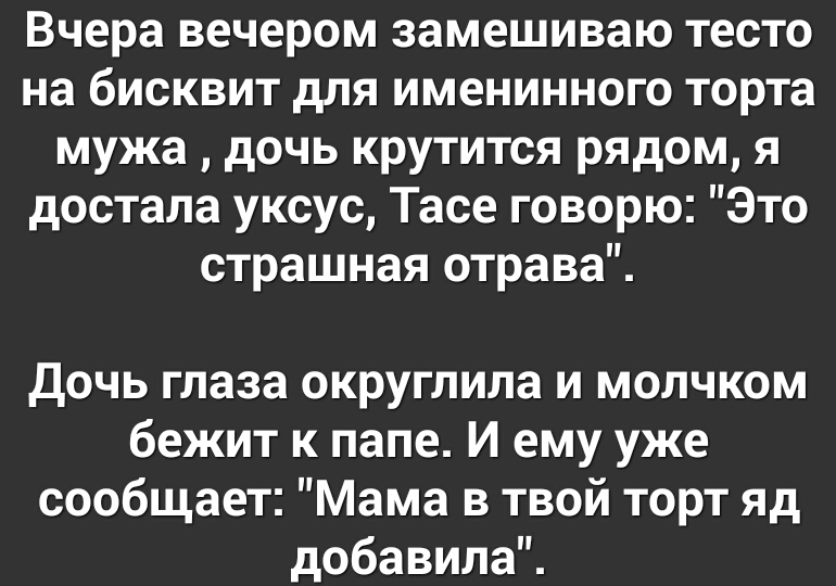 Вчера вечером замешиваю тесто на бисквит для именинного торта мужа дочь крутится рядом я достала уксус Тасе говорю Это страшная отрава Дочь глаза округлила и молчком бежит к папе И ему уже сообщает Мама в твой торт яд добавила
