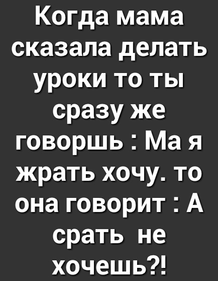 Когда мама сказала делать уроки то ты сразу же говоршь Ма я жрать хочу то она говорит А срать не хочешь