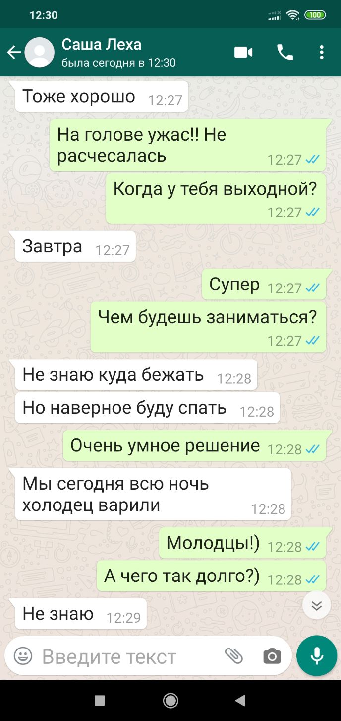 1230 6 Саша Леха была сегодня в 1230 Тоже хорошо На голове ужас Не расчесалась 1227 и Когда у тебя выходной 1227 Завтра Супер 1227 Чем будешь заниматься 1227 Не знаю куда бежать Но наверное буду спать Очень умное решение 1228 Мы сегодня всю ночь холодец варили Молодцы 1228 и А чего так долго 1228 Не знаю 20
