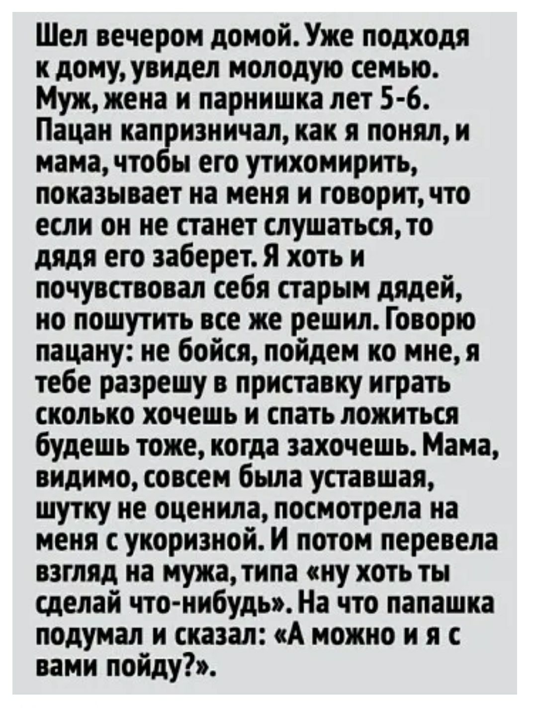 Шел вечером домойУже подходя к дому увидел молодую семью Муж жена и парнишка лет 5 6 Пацан кап изничал как я понял и мама что ьн его утихомирить показывает на меня и говоритчто если он не станет слушатьсято дядя его заберет я хоть и почувствовал себя старым дядей но пошутить все же решил Говорю пацану не бойся пойдем ко мнея тебе разрешу в приставку играть сколько хочешь и спать ложиться будешь то