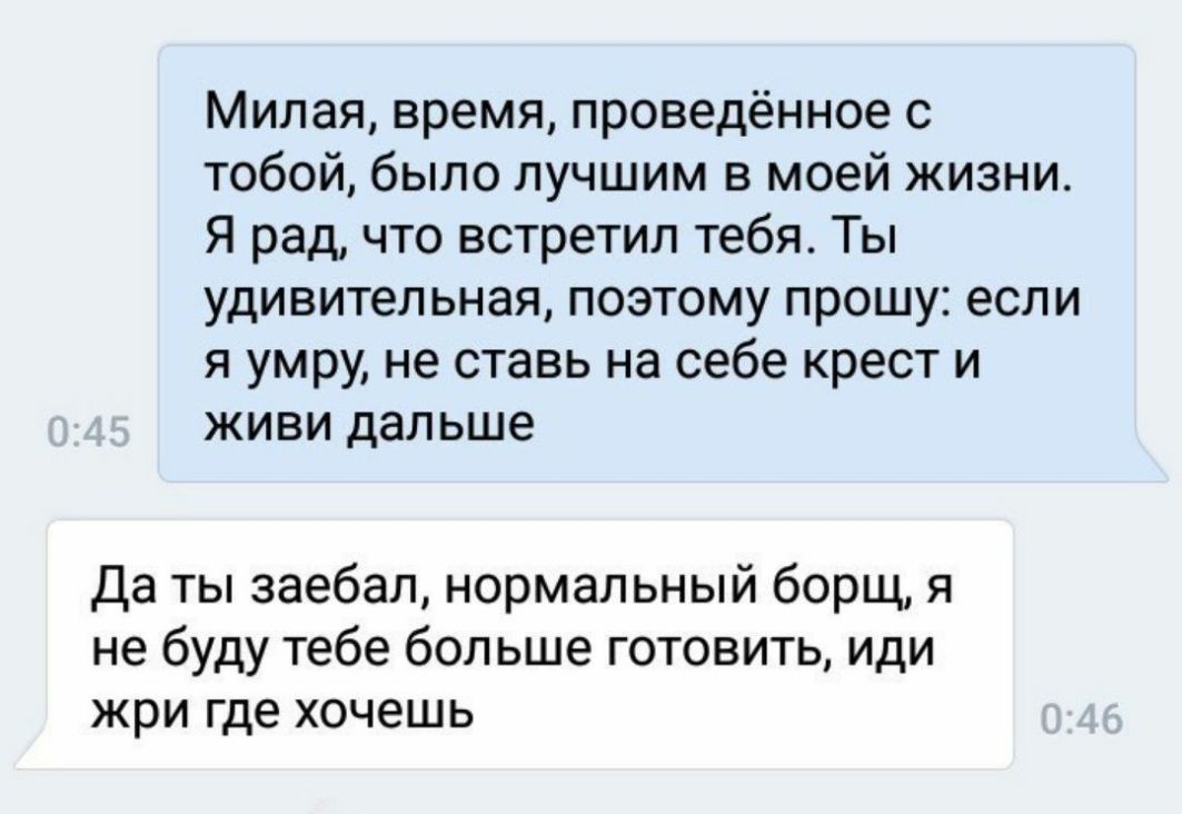 Милая время проведённое с тобой было лучшим в моей жизни Я рад что встретил тебя Ты удивительная поэтому прошу если я умру не ставь на себе крест и живи дальше Да ты заебал нормальный борщ я не буду тебе бол ьше готовить иди жри где хочешь