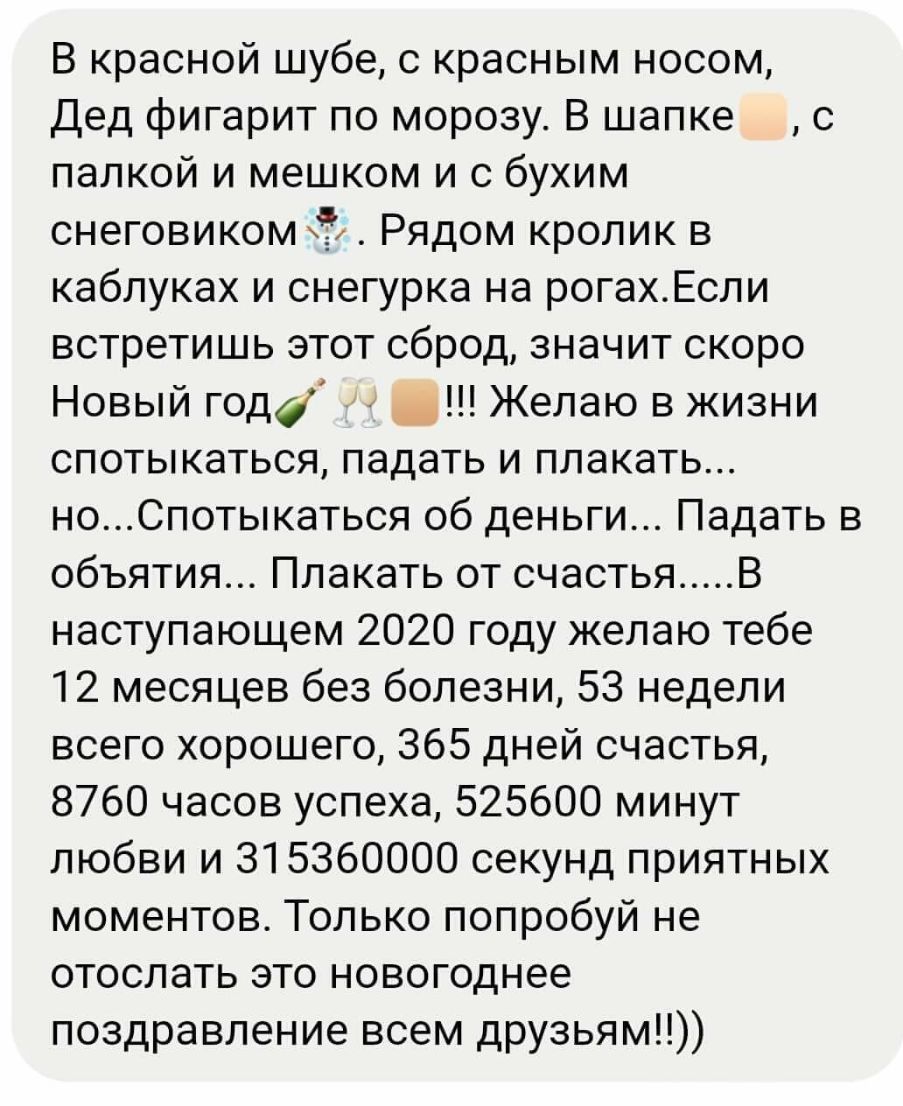 В красной шубе с красным носом Дед фигарит по морозу В шапке с палкой и мешком и с бухим снеговиком Рядом кролик в каблуках и снегурка на рогахЕсли встретишь этот сброд значит скоро Новый года Желаю в жизни спотыкаться падать и плакать ноСпотыкаться об деньги Падать в объятия Плакать от счастья В наступающем 2020 году желаю тебе 12 месяцев без болезни 53 недели всего хорошего 365 дней счастья 8760