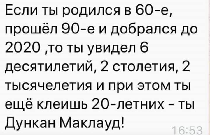 Если ты родился в 60е прошёл 90 е и добрался до 2020 то ты увидел 6 десятилетий 2 столетия 2 тысячелетия и при этом ты ещё клеишь 20 летних ты Дункан Маклауд